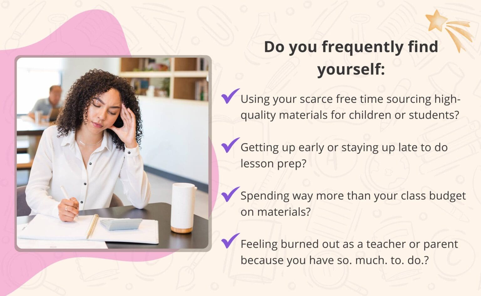 A picture of a frustrated woman with the text "Do you frequently find yourself: Using your scarce free time sourcing high-quality materials for children or students?
Getting up early or staying up late to do lesson prep?
Spending way more than your class budget on materials?
Feeling burned out as a teacher or parent because you have so. much. to. do.?"